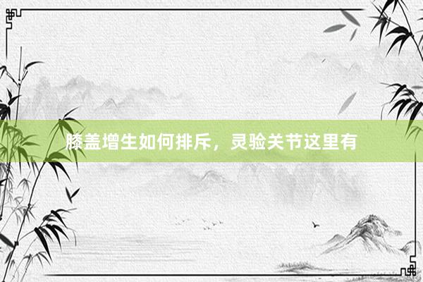 膝盖增生如何排斥，灵验关节这里有