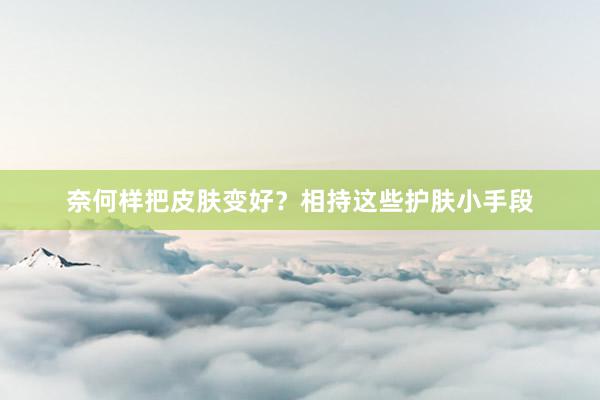 奈何样把皮肤变好？相持这些护肤小手段